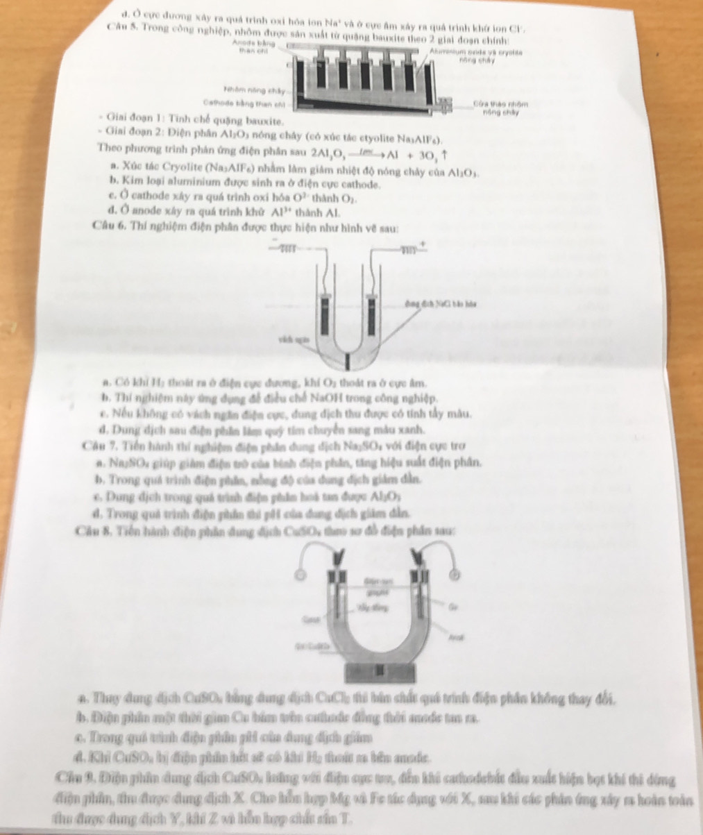 đ. Ở cực đương xây ra quả trình oxi hóa ion Na" và ở cực âm xây ra quả trình khứ ion CF.
Câu 5. Trong công nghiệp, nhôm được sản xuất từ quặng bauxite theo 2 giai
Anods b
than c
Nhâm năn
Cathodo tiếng th
- Giai đoạn 1: Tinh chế quặng bau
- Giai đoạn 2: Điện phân AI_1O a  nóng chây (có xúc tác ctyolite N Na_1AlF_2).
Theo phương trình phản ứng điện phân sau 2Al,O,_ lmto Al+3O,uparrow
a. Xúc tác Cryolite (Na_3AlF_6) 0 nhằm làm giâm nhiệt độ nóng chảy của Al_2O_3.
b. Kim loại aluminium được sinh ra ở điện cực cathode.
e. Ở cathode xây ra quá trình oxi hóa O^3 thành O_2.
d. Ở anode xây ra quá trình khử Al^(3+) thành Al.
Câu 6. Thí nghiệm điện phân được thực hiện như hình vẽ sau:
a. Có khi H; thoát ra ở điện cực đương, khí O_1 thoát ra ở cực âm.
b. Thi nghiệm này ứng dụng để điều chế NaOH trong công nghiệp.
c. Nếu không có vách ngăn điện cực, đung địch thu được có tính tấy mâu.
d. Dung dịch sau điện phần lâm quý tim chuyển sang màu xanh.
Câu 7. Tiền hành thí nghiệm điện phân dung địch Na_1SO_4 1   ới điện cực trợ
Na_2SO_4 g  giúp giảm điện trò của bình điện phân, tăng hiệu suất điện phân.
b. Trong quá trình điện phân, nằng độ của dung địch giám dẫn.
c. Dung dịch trong quá trình điện phẩn hoá tan được Al_3O_3
d. Trong quả trình điện phẩn thi pH của dung địch giám đẫn.
Cầu 8. Tiền hành điện phần dung địch CuSO4 thao sơ đồ điện phần sau:
n. Thay dung dịch CuSO, bằng dung dịch CuCl thủ bìm shất quả trình điện phần không thay đổi.
b. Điện phần một thời gian Cu bám trên cưtuộc đồng tời mưộc tan m.
o. Trong quả trình điện phân phi cùa dung địch giám
d. Khi CuSO, bị điện phin hết sử có khi Hạ thui sa bên anadc.
Cầu 9. Điện phân dung dịch CuSO, lưông với điện cực tra, đến khi cathedcbất đầu xuất hiện bạt khi thi đóng
điện phần, thu được dụng địch X. Cho hồu hợp bắg và Fe tác dụng với X, sau khi các phản ứng xây m hoàn toàn
thu được dụng địch Y, khí Z và hồn hợp chất sấn T.