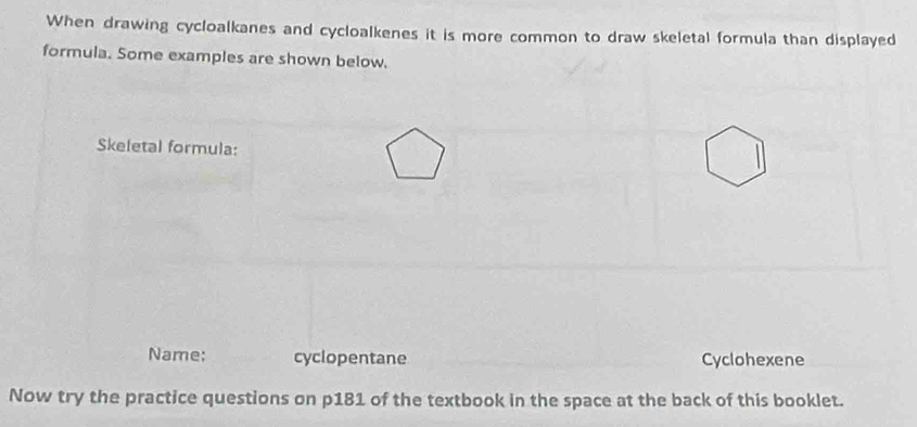 When drawing cycloalkanes and cycloalkenes it is more common to draw skeletal formula than displayed 
formula. Some examples are shown below. 
Skeletal formula: 
Name: cyclopentane Cyclohexene 
Now try the practice questions on p181 of the textbook in the space at the back of this booklet.