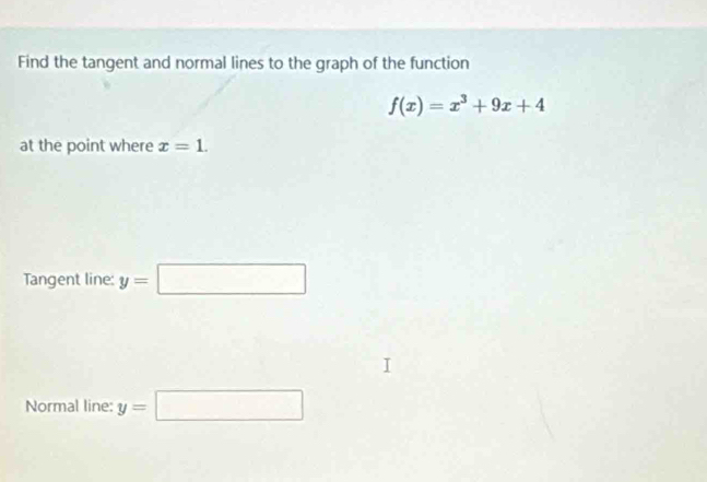 Find the tangent and normal lines to the graph of the function
f(x)=x^3+9x+4
at the point where x=1. 
Tangent line: y=□
Normal line: y=□