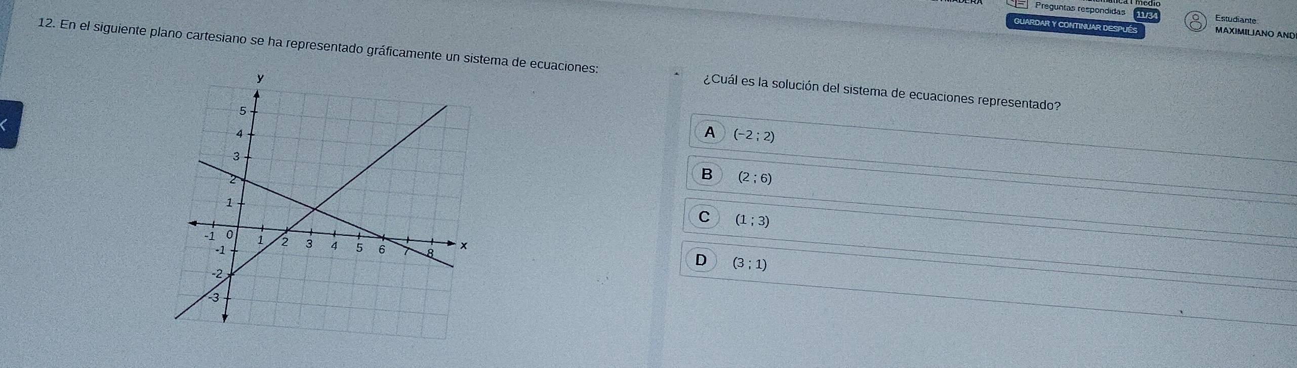 Preguntas respondidas Estudiante
GUARDAR Y CONTINUAR DESP
MAXIMILJANO AND
12. En el siguiente plano cartesiano se ha representado gráficamente un sistema de ecuaciones: ¿Cuál es la solución del sistema de ecuaciones representado?
A (-2;2)
B (2;6)
C (1;3)
D (3;1)