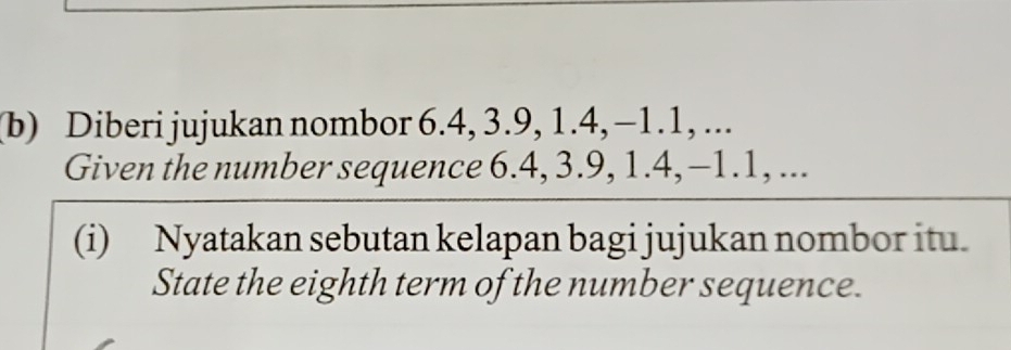 Diberi jujukan nombor 6.4, 3.9, 1.4, -1.1, ... 
Given the number sequence 6.4, 3. 9, 1. 4, -1. 1, ... 
(i) Nyatakan sebutan kelapan bagi jujukan nombor itu. 
State the eighth term of the number sequence.