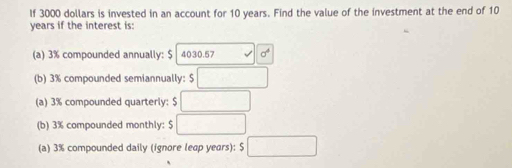 If 3000 dollars is invested in an account for 10 years. Find the value of the investment at the end of 10
years if the interest is: 
(a) 3% compounded annually: $ 4030.57 sigma^4
(b) 3% compounded semiannually: □ 
(a) 3% compounded quarterly: $ □
(b) 3% compounded monthly: $ □
(a) 3% compounded daily (ignore leap years): $ □