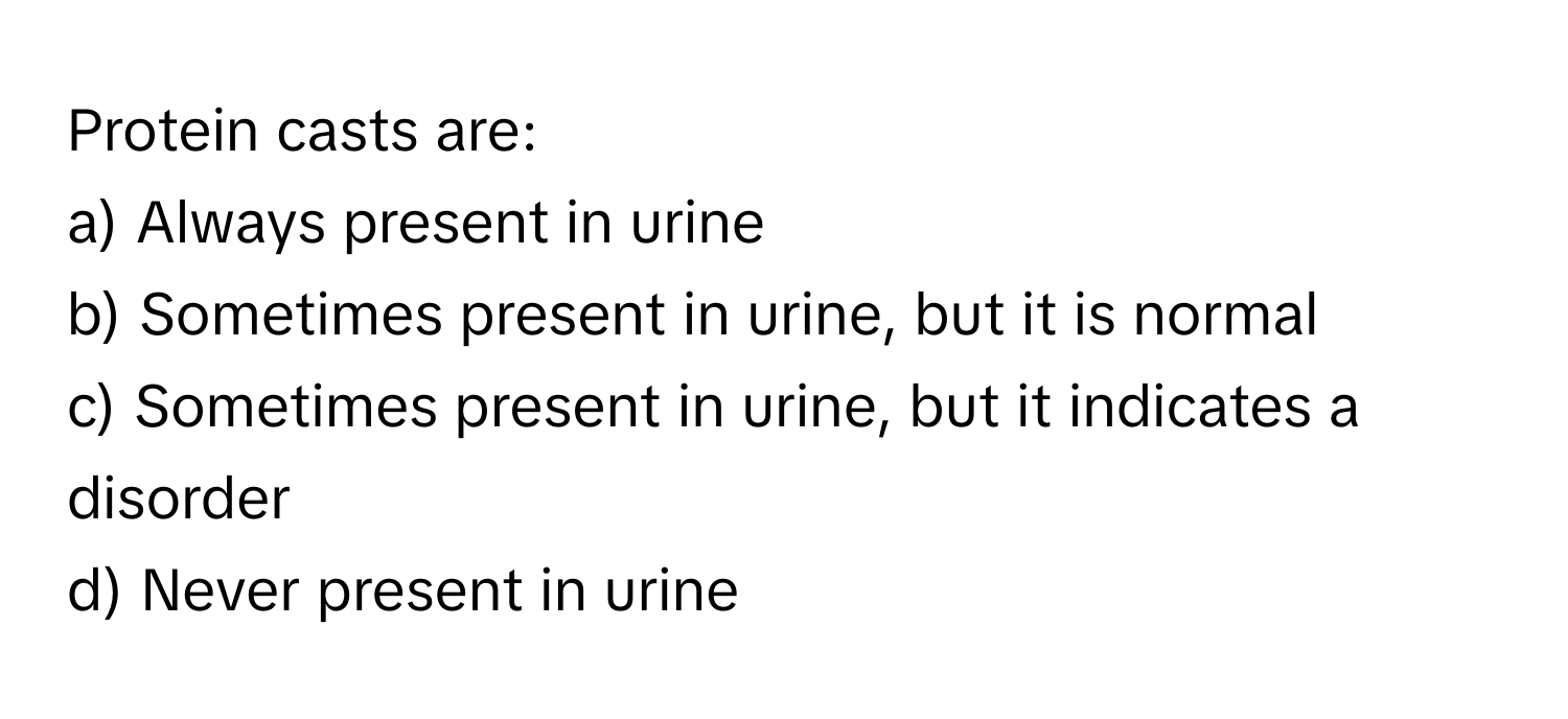 Protein casts are:

a) Always present in urine
b) Sometimes present in urine, but it is normal
c) Sometimes present in urine, but it indicates a disorder
d) Never present in urine