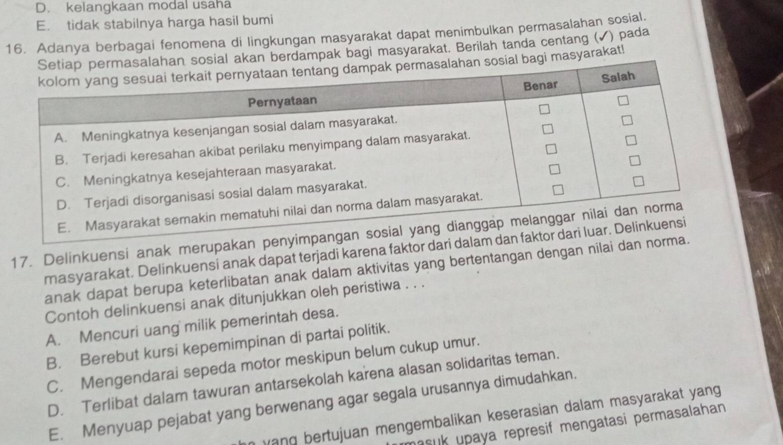 D. kelangkaan modal usaha
E. tidak stabilnya harga hasil bumi
16. Adanya berbagai fenomena di lingkungan masyarakat dapat menimbulkan permasalahan sosial.
n berdampak bagi masyarakat. Berilah tanda centang (✔) pada
masyarakat!
17. Delinkuensi anak merupakan penyimpang
masyarakat. Delinkuensi anak dapat terjadi karena faktor dari dalam dan fakt
anak dapat berupa keterlibatan anak dalam aktivitas yang bertentangan dengan nilai dan norma.
Contoh delinkuensi anak ditunjukkan oleh peristiwa . . .
A. Mencuri uang milik pemerintah desa.
B. Berebut kursi kepemimpinan di partai politik.
C. Mengendarai sepeda motor meskipun belum cukup umur.
D. Terlibat dalam tawuran antarsekolah karena alasan solidaritas teman.
E. Menyuap pejabat yang berwenang agar segala urusannya dimudahkan.
yang bertujuan mengembalikan keserasian dalam masyarakat yang
suk upaya represif mengatasi permasalahan