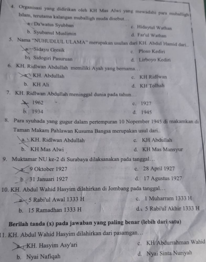 Organisasi yang didirikan oleh KH Mas Alwi yang mewadahi para muballigh
Islam, terutama kalangan muballigh muda disebut…
a. Da'watus Syubban c. Hidaytul Wathan
b. Syubanul Muslimin d. Far'ul Wathan
5. Nama “NUHUDLUL ULAMA” merupakan usulan dari KH. Abdul Hamid dari..
a. Sidayu Gresik c. Ploso Kediri
b Sidogiri Pasuruan d. Lirboyo Kediri
6. KH. Ridlwan Abdullah memiliki Ayah yang bernama…
a. KH. Abdullah
c. KH Ridlwan
b. KH Ali d. KH Tolhah
7. KH. Ridlwan Abdullah meninggal dunia pada tahun…
1962
c. 1927
b. 1934 d. 1945
8. Para syuhada yang gugur dalam pertempuran 10 Nopember 1945 di makamkan di
Taman Makam Pahlawan Kusuma Bangsa merupakan usul dari..
a. KH. Ridlwan Abdullah c. KH Abdullah
b.  KH Mas Alwi d. KH Mas Mansyur
9. Muktamar NU ke-2 di Surabaya dilaksanakan pada tanggal…
a. 9 Oktober 1927 c. 28 April 1927
b. 31 Januari 1927 d. 17 Agustus 1927
10. KH. Abdul Wahid Hasyim dilahirkan di Jombang pada tanggal…
a. 5 Rabi'ul Awal 1333 H c. 1 Muharram 1333 H
b. 15 Ramadhan 1333 H dA 5 Rabi'ul Akhir 1333 H
Berilah tanda (x) pada jawaban yang paling benar (lebih dari satu)
11. KH. Abdul Wahid Hasyim dilahirkan dari pasamgan…  .
a. KH. Hasyim Asy'ari c. KH Abdurrahman Wahid
b. Nyai Nafiqah d. Nyai Sinta Nuriyah