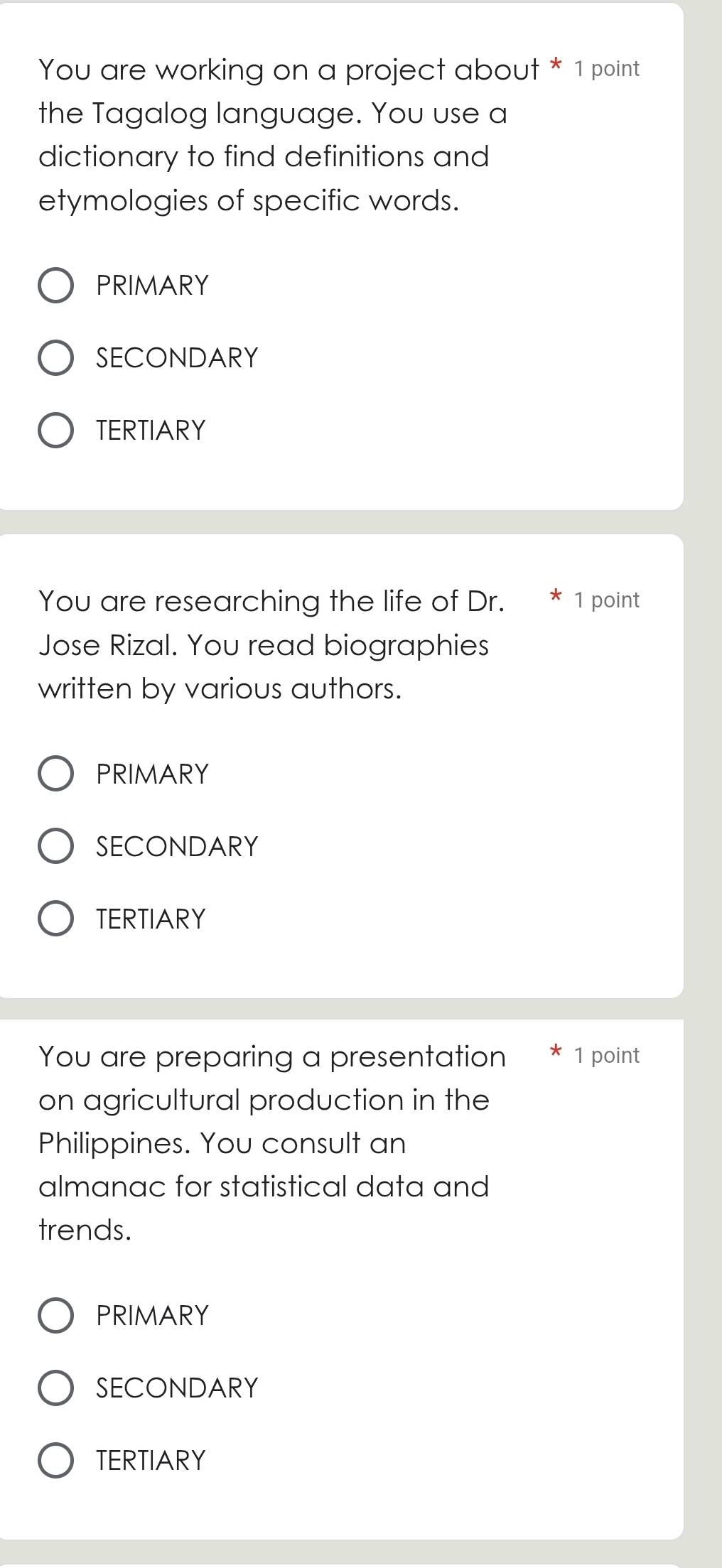 You are working on a project about * 1 point
the Tagalog language. You use a
dictionary to find definitions and
etymologies of specific words.
PRIMARY
SECONDARY
TERTIARY
You are researching the life of Dr. 1 point
Jose Rizal. You read biographies
written by various authors.
PRIMARY
SECONDARY
TERTIARY
You are preparing a presentation 1 point
on agricultural production in the
Philippines. You consult an
almanac for statistical data and
trends.
PRIMARY
SECONDARY
TERTIARY