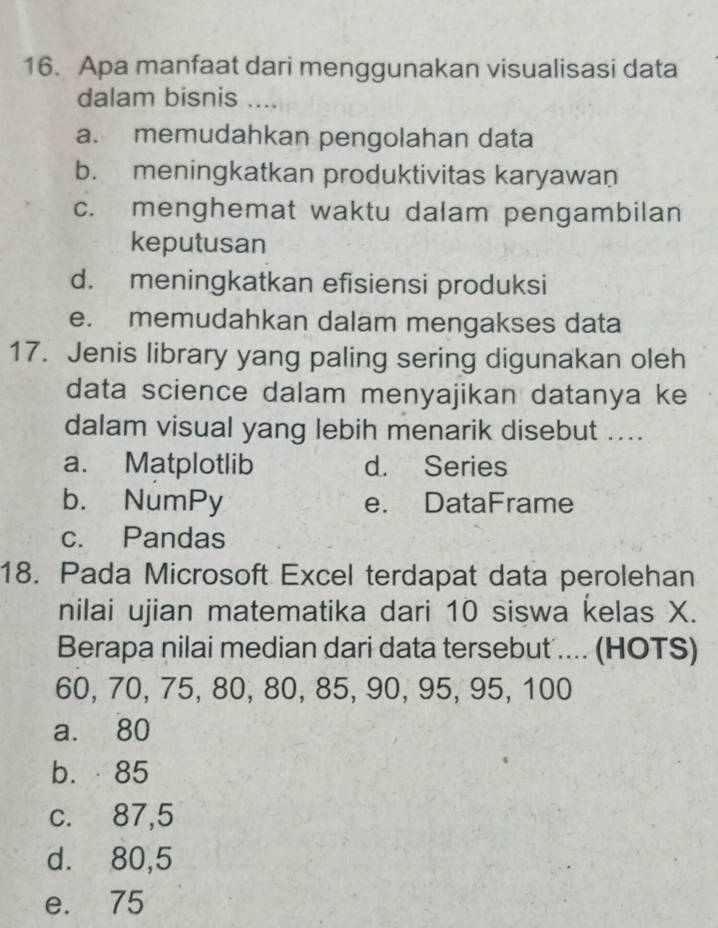 Apa manfaat dari menggunakan visualisasi data
dalam bisnis
a. memudahkan pengolahan data
b. meningkatkan produktivitas karyawan
c. menghemat waktu dalam pengambilan
keputusan
d. meningkatkan efisiensi produksi
e. memudahkan dalam mengakses data
17. Jenis library yang paling sering digunakan oleh
data science dalam menyajikan datanya ke
dalam visual yang lebih menarik disebut ....
a. Matplotlib d. Series
b. NumPy e. DataFrame
c. Pandas
18. Pada Microsoft Excel terdapat data perolehan
nilai ujian matematika dari 10 siswa kelas X.
Berapa nilai median dari data tersebut .... (HOTS)
60, 70, 75, 80, 80, 85, 90, 95, 95, 100
a. 80
b. 85
c. 87, 5
d. 80, 5
e. 75