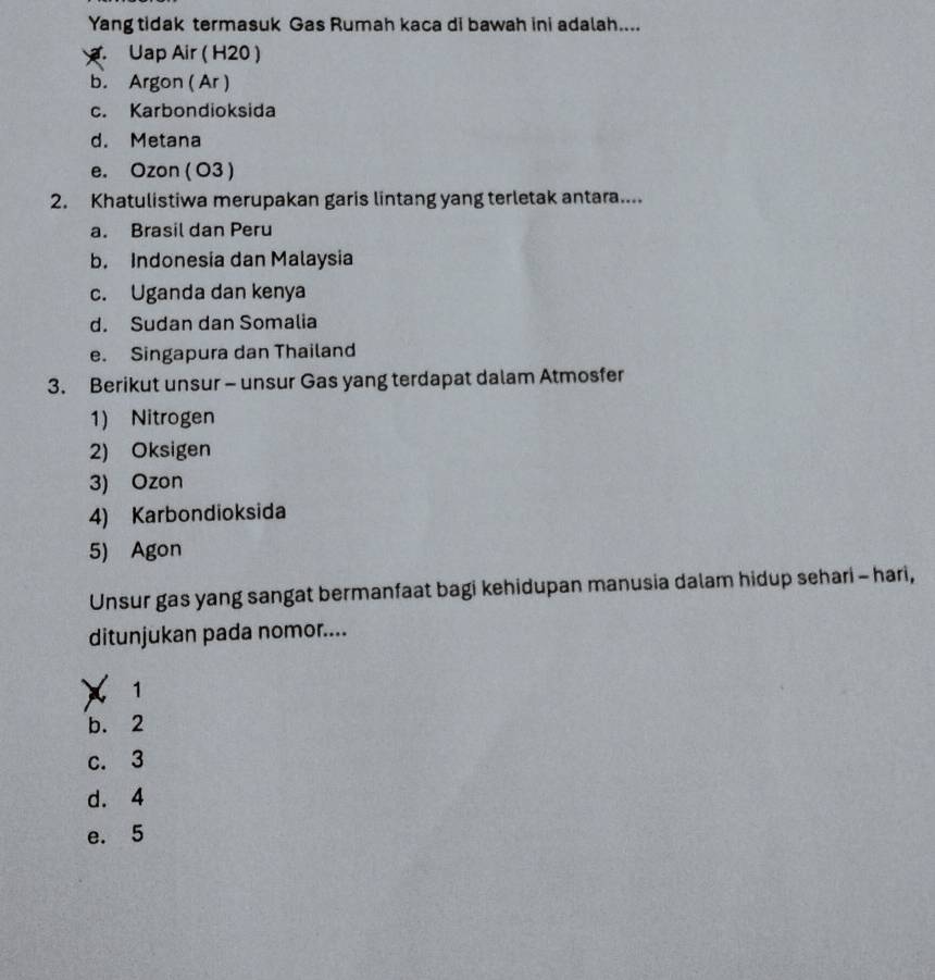 Yang tidak termasuk Gas Rumah kaca di bawah ini adalah....
Uap Air ( H20 )
b. Argon ( Ar )
c. Karbondioksida
d. Metana
e. Ozon ( O3 )
2. Khatulistiwa merupakan garis lintang yang terletak antara....
a. Brasil dan Peru
b. Indonesia dan Malaysia
c. Uganda dan kenya
d. Sudan dan Somalia
e. Singapura dan Thailand
3. Berikut unsur - unsur Gas yang terdapat dalam Atmosfer
1) Nitrogen
2) Oksigen
3) Ozon
4) Karbondioksida
5) Agon
Unsur gas yang sangat bermanfaat bagi kehidupan manusia dalam hidup sehari - hari,
ditunjukan pada nomor....
C 1
b. 2
c. 3
d. 4
e. 5