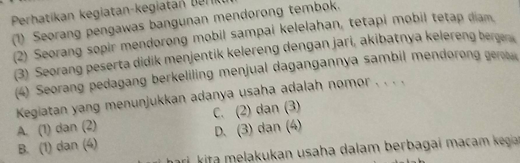 Perhatikan kegiatan-kegitan b en
(1) Seorang pengawas bangunan mendorong tembok.
(2) Seorang sopir mendorong mobil sampai kelelahan, tetapi mobil teta ia 
(3) Seorang e ert didi men jentik elereng dengan jari, akibatnya kele e ber ger
(4) Seorang pedagang berkeliling menjual dagangannya sambil mendoro gerb 
Keglatan yang menunjukkan adanya usaha adalah nomor . . . .
A. (1) dan (2) C. (2) dan (3)
B. (1) dan (4) D. (3) dan (4)
ri kita melakukan usaha dalam berbagai macam kegia