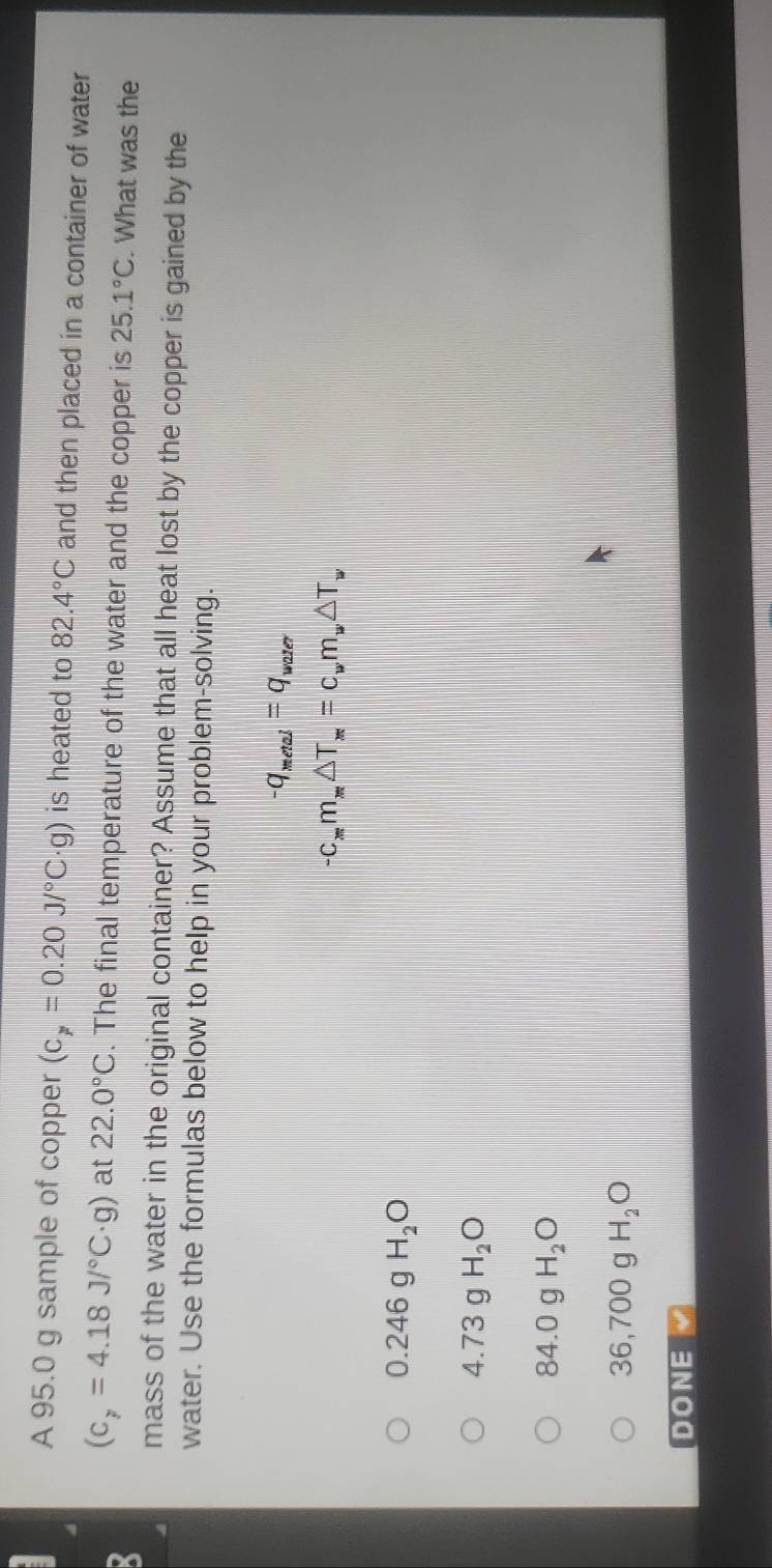 A 95.0 g sample of copper (c_p=0.20J/^circ C· g) is heated to 82.4°C and then placed in a container of water
(c_y=4.18J/^circ C· g) at 22.0°C. The final temperature of the water and the copper is 25.1°C. What was the
mass of the water in the original container? Assume that all heat lost by the copper is gained by the
water. Use the formulas below to help in your problem-solving.
-q_metal=q_water
-C_xm_x△ T_x=c_wm_w△ T_w
0.246gH_2O
4.73g H_2O
84.0 .0 H_2O

36,700g H_2O
DONE