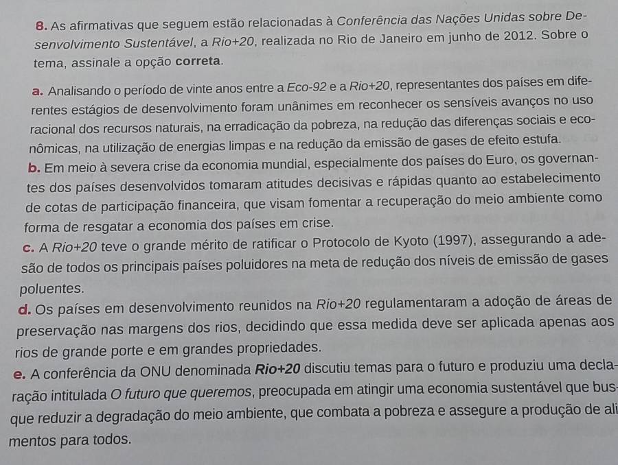 As afirmativas que seguem estão relacionadas à Conferência das Nações Unidas sobre De-
senvolvimento Sustentável, a Rio+20, realizada no Rio de Janeiro em junho de 2012. Sobre o
tema, assinale a opção correta.
a. Analisando o período de vinte anos entre a Eco-92 e a Rio+20, representantes dos países em dife-
rentes estágios de desenvolvimento foram unânimes em reconhecer os sensíveis avanços no uso
racional dos recursos naturais, na erradicação da pobreza, na redução das diferenças sociais e eco-
nômicas, na utilização de energias limpas e na redução da emissão de gases de efeito estufa.
b. Em meio à severa crise da economia mundial, especialmente dos países do Euro, os governan-
tes dos países desenvolvidos tomaram atitudes decisivas e rápidas quanto ao estabelecimento
de cotas de participação financeira, que visam fomentar a recuperação do meio ambiente como
forma de resgatar a economia dos países em crise.
c. A Rio+20 teve o grande mérito de ratificar o Protocolo de Kyoto (1997), assegurando a ade-
são de todos os principais países poluidores na meta de redução dos níveis de emissão de gases
poluentes.
d. Os países em desenvolvimento reunidos na Rio+20 regulamentaram a adoção de áreas de
preservação nas margens dos rios, decidindo que essa medida deve ser aplicada apenas aos
rios de grande porte e em grandes propriedades.
e. A conferência da ONU denominada Rio+20 discutiu temas para o futuro e produziu uma decla-
ição intitulada O futuro que queremos, preocupada em atingir uma economia sustentável que bus
que reduzir a degradação do meio ambiente, que combata a pobreza e assegure a produção de ali
mentos para todos.