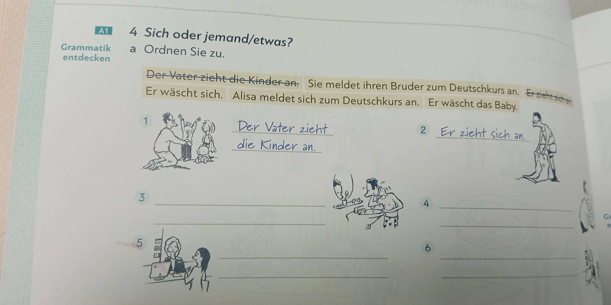 A1 4 Sich oder jemand/etwas? 
Grammatik a Ordnen Sie zu. 
entdecken 
Der Vater zieht die Kinder an. Sie meldet ihren Bruder zum Deutschkurs an. Er zicht sich 
Er wäscht sich. Alisa meldet sich zum Deutschkurs an. Er wäscht das Baby. 
_ 
er zieh 
_ 
2 
_Kinder a 
_ 
3 
_4 
_ 
_ 
_ 
_ 
6 
_ 
_