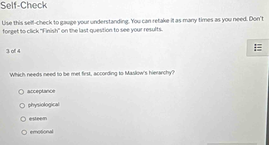 Self-Check
Use this self-check to gauge your understanding. You can retake it as many times as you need. Don’t
forget to click “Finish” on the last question to see your results.
3 of 4
Which needs need to be met first, according to Maslow's hierarchy?
acceptance
physiological
esteem
emotional