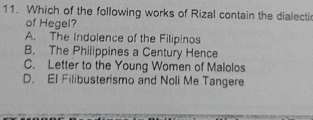 Which of the following works of Rizal contain the dialectic
of Hegel?
A. The Indolence of the Filipinos
B. The Philippines a Century Hence
C. Letter to the Young Women of Malolos
D. El Filibusterismo and Noli Me Tangere