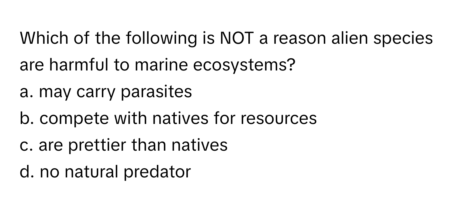 Which of the following is NOT a reason alien species are harmful to marine ecosystems? 
a. may carry parasites
b. compete with natives for resources 
c. are prettier than natives
d. no natural predator