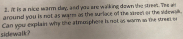 It is a nice warm day, and you are walking down the street. The air 
around you is not as warm as the surface of the street or the sidewalk. 
Can you explain why the atmosphere is not as warm as the street or 
sidewalk?