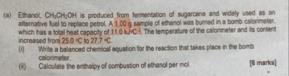 Ethanol, CH_3CH_2OH is produced from fermentation of sugarcane and widely used as an 
alternative fuel to replace petrol. A 1.00 g sample of ethanol was burned in a bomb calorimeter, 
which has a total heat capacity of 11.0 kJ°C. The temperature of the calorimeter and its content 
increased from 25.0°C to 27.7°C. 
(i) Write a balanced chemical equation for the reaction that takes place in the bomb 
calonimeter. 
(ii) Calculate the enthalpy of combustion of ethanol per mol. [6 marks]