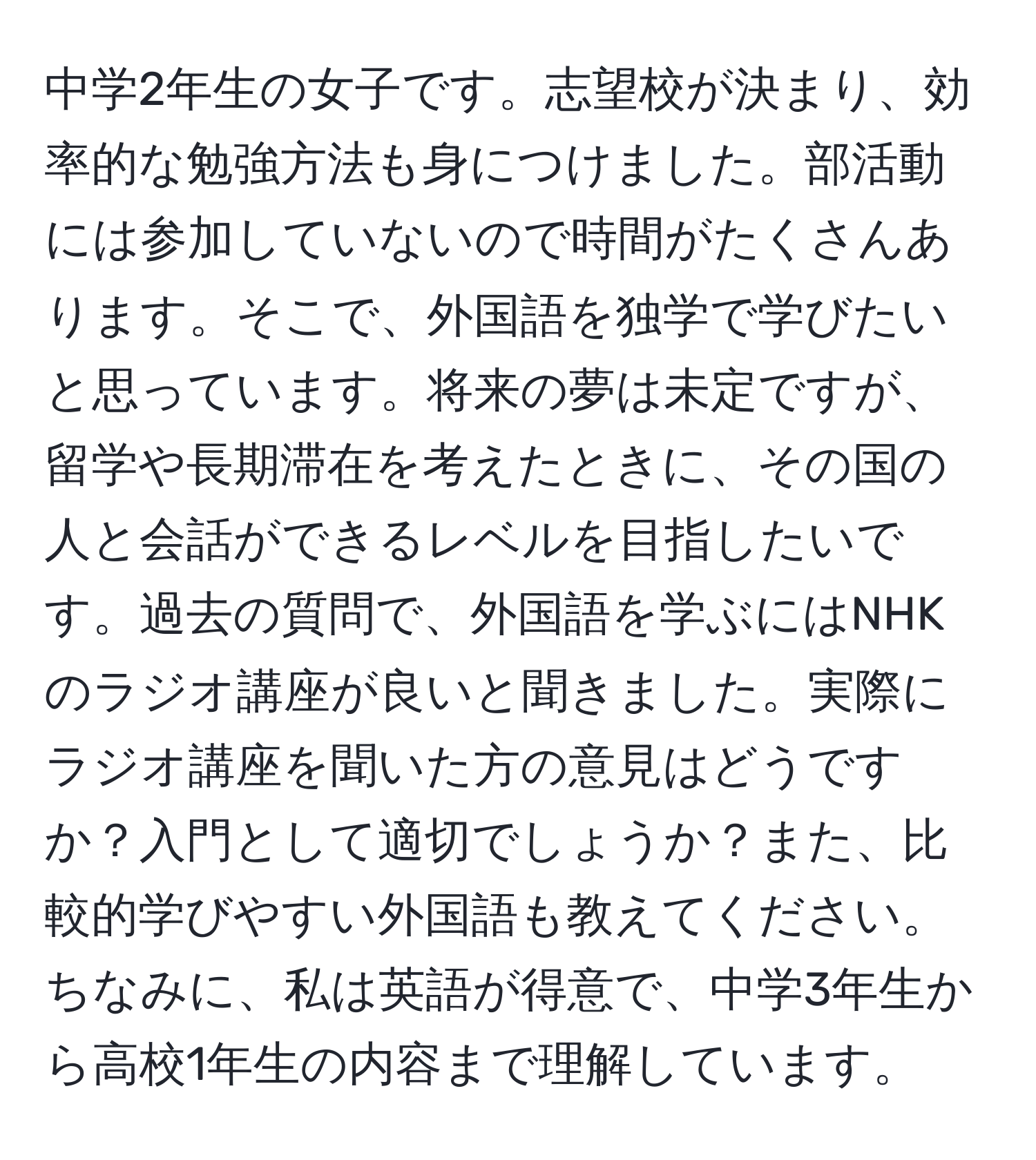 中学2年生の女子です。志望校が決まり、効率的な勉強方法も身につけました。部活動には参加していないので時間がたくさんあります。そこで、外国語を独学で学びたいと思っています。将来の夢は未定ですが、留学や長期滞在を考えたときに、その国の人と会話ができるレベルを目指したいです。過去の質問で、外国語を学ぶにはNHKのラジオ講座が良いと聞きました。実際にラジオ講座を聞いた方の意見はどうですか？入門として適切でしょうか？また、比較的学びやすい外国語も教えてください。ちなみに、私は英語が得意で、中学3年生から高校1年生の内容まで理解しています。