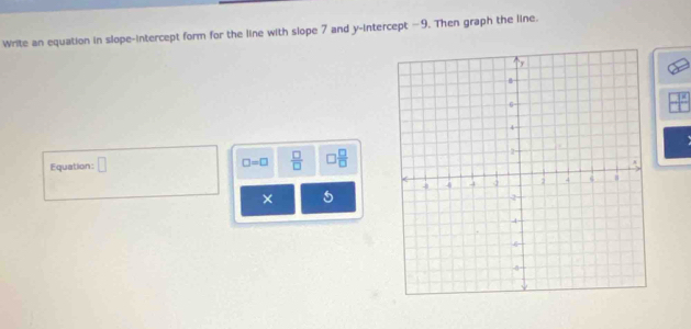 Write an equation in slope-intercept form for the line with slope 7 and y-intercept -9. Then graph the line. 
Equation: □ □ =□  □ /□   □  □ /□  
× 5