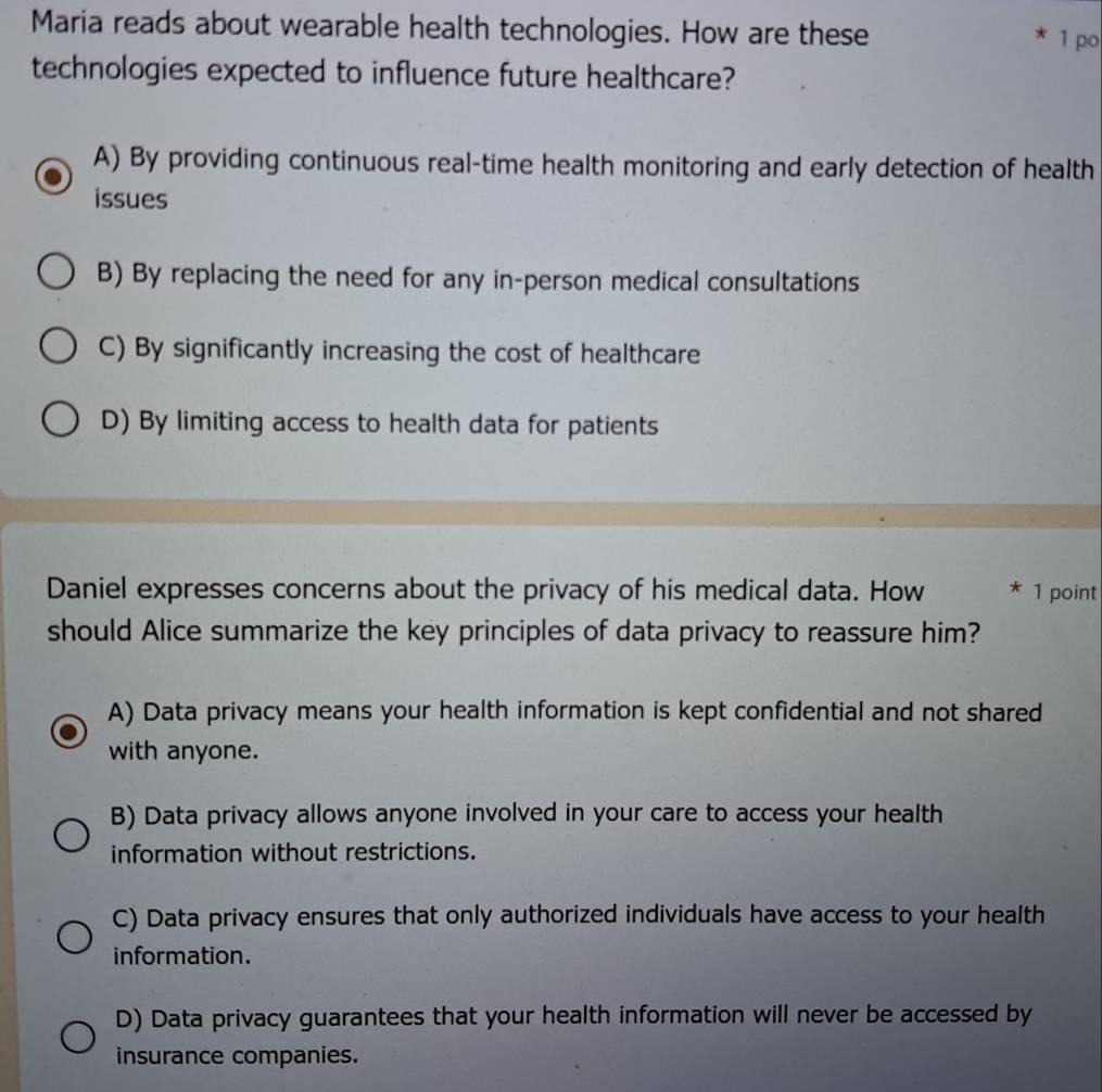 Maria reads about wearable health technologies. How are these 1 po
technologies expected to influence future healthcare?
A) By providing continuous real-time health monitoring and early detection of health
issues
B) By replacing the need for any in-person medical consultations
C) By significantly increasing the cost of healthcare
D) By limiting access to health data for patients
Daniel expresses concerns about the privacy of his medical data. How * 1 point
should Alice summarize the key principles of data privacy to reassure him?
A) Data privacy means your health information is kept confidential and not shared
with anyone.
B) Data privacy allows anyone involved in your care to access your health
information without restrictions.
C) Data privacy ensures that only authorized individuals have access to your health
information.
D) Data privacy guarantees that your health information will never be accessed by
insurance companies.