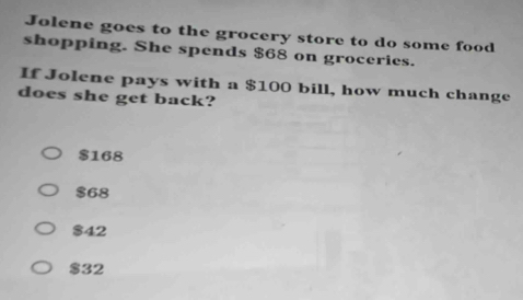 Jolene goes to the grocery store to do some food
shopping. She spends $68 on groceries.
If Jolene pays with a $100 bill, how much change
does she get back?
$168
$68
$42
$32