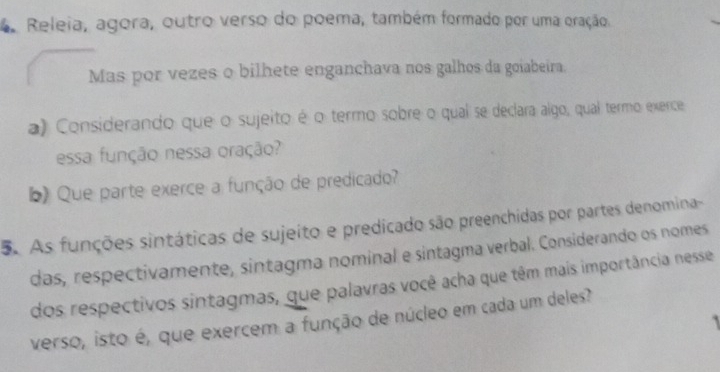 Releia, agora, outro verso do poema, também formado por uma oração 
Mas por vezes o bilhete enganchava nos galhos da goiabeira. 
a) Considerando que o sujeito é o termo sobre o qual se declara algo, qual termo exerce 
essa função nessa oração? 
b) Que parte exerce a função de predicado? 
5. As funções sintáticas de sujeito e predicado são preenchidas por partes denomina- 
das, respectivamente, sintagma nominal e sintagma verbal. Considerando os nomes 
dos respectivos sintagmas, que palavras você acha que têm mais importância nesse 
verso, isto é, que exercem a função de núcleo em cada um deles? 
`