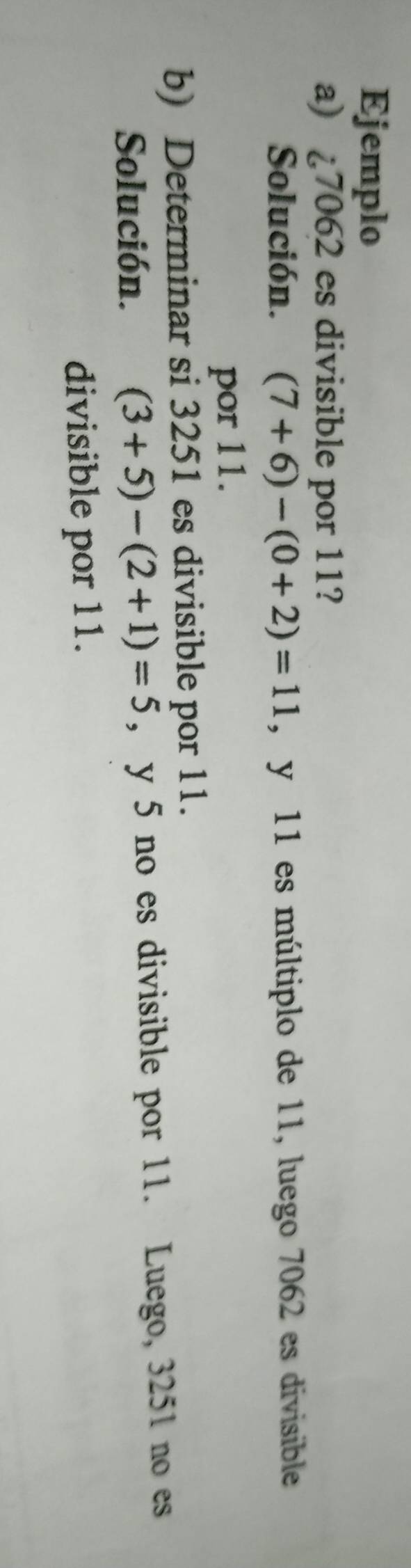 Ejemplo 
a) ¿ 7062 es divisible por 11? 
Solución. (7+6)-(0+2)=11 , y 11 es múltiplo de 11, luego 7062 es divisible 
por 11. 
b) Determinar si 3251 es divisible por 11. 
Solución. (3+5)-(2+1)=5 , y 5 no es divisible por 11. Luego, 3251 no es 
divisible por 11.