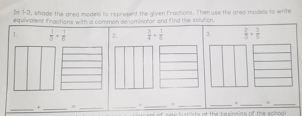 In 1-3, shade the area models to represent the given fractions. Then use the area models to write 
equivalent fractions with a common denominator and find the solution. 
1.
 1/3 + 1/6 
2.
 3/4 + 1/5 
3.
 2/3 + 3/5 
_+_ 
_= 
_ 
_+ 
_= 
_+_ 
_= 
or ent of new t-shirts at the beginning of the school .