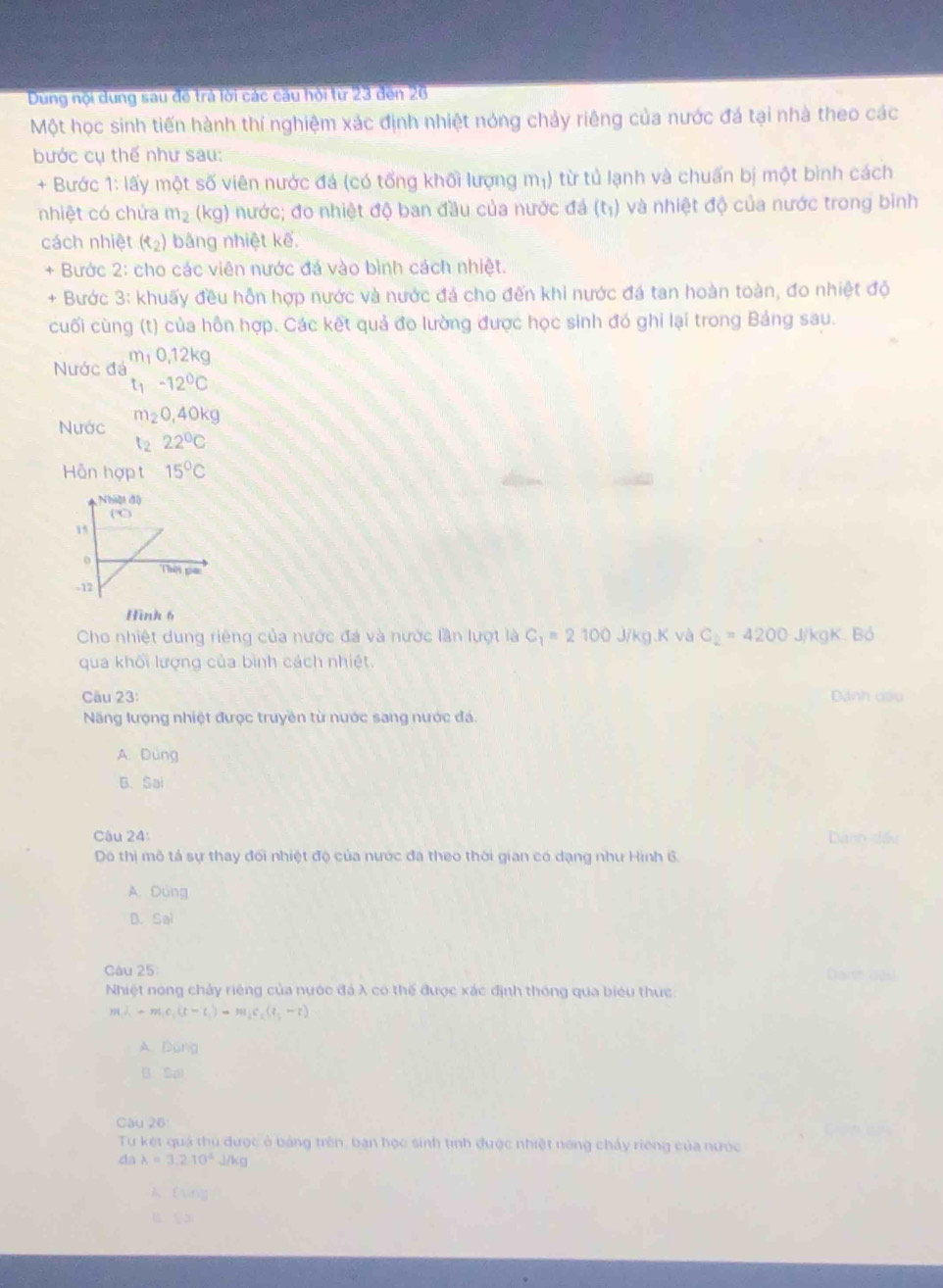 Dung nội dung sau đề trả lời các cầu hội từ 23 đến 26
Một học sinh tiến hành thí nghiệm xác định nhiệt nóng chảy riêng của nước đá tại nhà theo các
bước cụ thế như sau:
+ Bước 1: 13 y một số viên nước đá (có tổng khối lượng m_1) từ tủ lạnh và chuấn bị một bình cách
nhiệt có chứa m_2 (kg) nước; đo nhiệt độ ban đầu của nước đá (t_1) và nhiệt độ của nước trong bình
cách nhiệt (t_2) bằng nhiệt kế.
+ Bước 2: cho các viên nước đá vào bình cách nhiệt.
+ Bước 3: khuấy đều hỗn hợp nước và nước đá cho đến khi nước đá tan hoàn toàn, đo nhiệt độ
cuối cùng (t) của hôn hợp. Các kết quả đo lường được học sinh đó ghi lại trong Bảng sau.
m_10,12kg
Nước đá t_1-12°C
Nước m_20,40kg
t_222°C
Hỗn hợp t 15°C
Hình 6
Cho nhiệt dung riêng của nước đá và nước lần lượt là C_1=2100 J/kg.K và C_2=4200 J/kgK. Bó
qua khối lượng của bình cách nhiệt.
Câu 23:  Dánh cầu
Năng lượng nhiệt được truyền từ nước sang nước đá.
A. Dung
B. Sa
Câu 24:
Dành đề
Do thị mô tả sự thay đối nhiệt độ của nước đã theo thời gian có dạng như Hình 6.
A. Đùng
B. Sol
Câu 25
Nhiệt nóng chảy riêng của nước đá λ có thể được xác định thóng qua biểu thực
m_1lambda -m_1c_1(t-t_1)-m_1c_2(t_1-t)
A. Dung
B. Sa
Câu 26
Tự ket quá thủ được ở bảng trên, ban học sinh tinh được nhiệt nóng chấy riếng của nược
dalambda =3.2.10^4J/kg