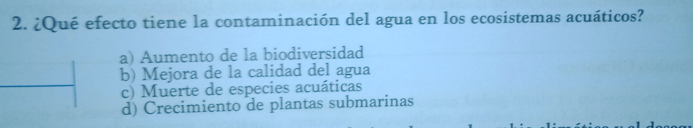 ¿Qué efecto tiene la contaminación del agua en los ecosistemas acuáticos?
a) Aumento de la biodiversidad
b) Mejora de la calidad del agua
c) Muerte de especies acuáticas
d) Crecimiento de plantas submarinas