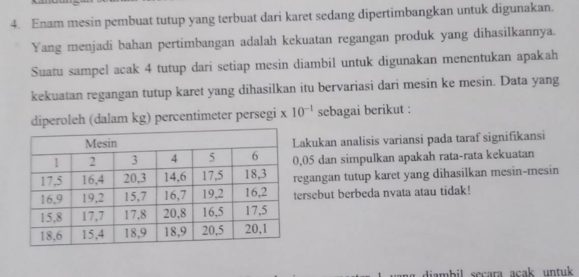 Enam mesin pembuat tutup yang terbuat dari karet sedang dipertimbangkan untuk digunakan. 
Yang menjadi bahan pertimbangan adalah kekuatan regangan produk yang dihasilkannya. 
Suatu sampel acak 4 tutup dari setiap mesin diambil untuk digunakan menentukan apakah 
kekuatan regangan tutup karet yang dihasilkan itu bervariasi dari mesin ke mesin. Data yang 
diperoleh (dalam kg) percentimeter persegi * 10^(-1) sebagai berikut : 
akukan analisis variansi pada taraf signifikansi 
, 05 dan simpulkan apakah rata-rata kekuatan 
egangan tutup karet yang dihasilkan mesin-mesin 
ersebut berbeda nyata atau tidak! 
diambil secara acak untuk