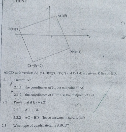 1ION 2
ABCD with vertices A(1;5),B(x;y),C(5;7) and D(4;4) are given. K lies on BD.
2.1 Determine:
2.1.1 the coordinates of K, the midpoint of AC.
2.1.2 the coordinates of B, if K is the midpoint of BD.
2.2 Prove that if B(-8;2)
2.2.1 AC⊥ BD.
2.2.2 AC=BD (leave answers in surd form.)
2.3 What type of quadrilateral is ABCD?