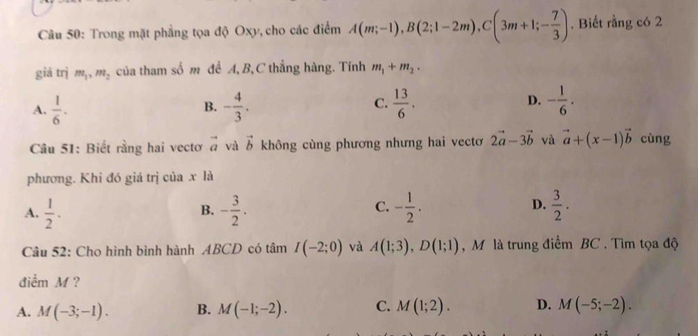 Trong mặt phẳng tọa độ Oxy, cho các điểm A(m;-1), B(2;1-2m), C(3m+1;- 7/3 ). Biết rằng có 2
giá trị m_1, m_2 của tham số m để A, B, C thẳng hàng. Tính m_1+m_2.
A.  1/6 . - 4/3 .  13/6 . D. - 1/6 . 
B.
C.
Câu 51: Biết rằng hai vectơ vector a và vector b không cùng phương nhưng hai vectơ 2vector a-3vector b và vector a+(x-1)vector b cùng
phương. Khi đó giá trị của x là
A.  1/2 . - 3/2 . - 1/2 . D.  3/2 . 
B.
C.
Câu 52: Cho hình bình hành ABCD có tâm I(-2;0) và A(1;3), D(1;1) , M là trung điểm BC. Tìm tọa độ
điểm M ?
A. M(-3;-1). M(-1;-2). M(1;2). M(-5;-2). 
B.
C.
D.