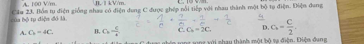 A. 100 V/m. B. 1 kV/m. C. 10 Vm.
Câu 23. Bốn tụ điện giống nhau có điện dung C được ghép nối tiếp với nhau thành một bộ tụ điện. Điện dung
của bộ tụ điện đó là.
A. C_b=4C. B. C_b= c/4 . C. C_b=2C. D. C_b= C/2 . 
: ghén song song với nhạu thành một bộ tụ điện. Điện dung