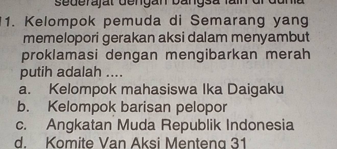 sederajal dengan bängsa fäin dr duna
1. Kelompok pemuda di Semarang yang
memelopori gerakan aksi dalam menyambut
proklamasi dengan mengibarkan merah
putih adalah ....
a. Kelompok mahasiswa Ika Daigaku
b. Kelompok barisan pelopor
c. Angkatan Muda Republik Indonesia
d. Komite Van Aksi Mentenq 31