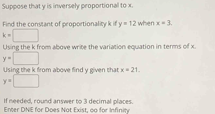 Suppose that y is inversely proportional to x. 
Find the constant of proportionality k if y=12 when x=3. 
□ 
k= □
Using the k from above write the variation equation in terms of x.
y=□
Using the k from above find y given that x=21.
y=□
If needed, round answer to 3 decimal places. 
Enter DNE for Does Not Exist, oo for Infinity