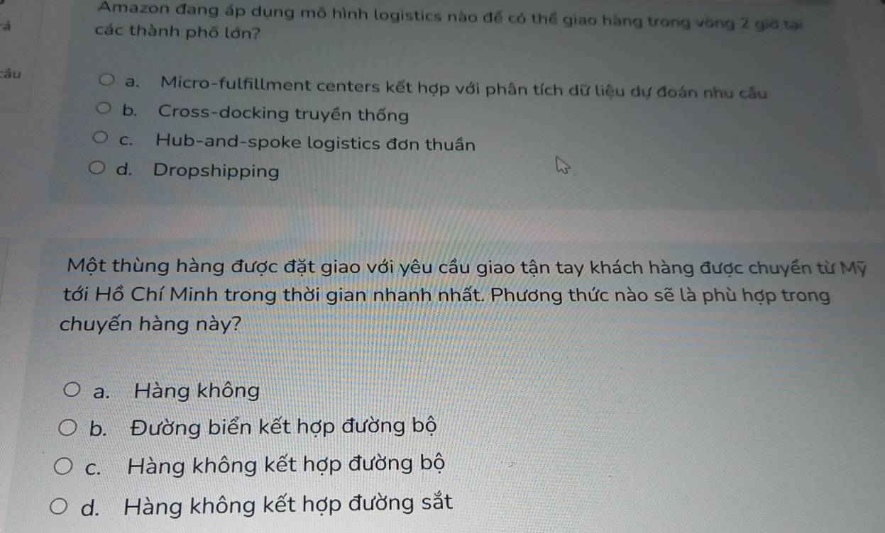 Amazon đang áp dụng mô hình logistics nào để có thể giao hàng trong vòng 2 giờ tại
các thành phố lớn?
câu a. Micro-fulfillment centers kết hợp với phân tích dữ liệu dự đoán nhu cầu
b. Cross-docking truyền thống
c. Hub-and-spoke logistics đơn thuần
d. Dropshipping
Một thùng hàng được đặt giao với yêu cầu giao tận tay khách hàng được chuyển từ Mỹ
tới Hồ Chí Minh trong thời gian nhanh nhất. Phương thức nào sẽ là phù hợp trong
chuyến hàng này?
a. Hàng không
b. Đường biển kết hợp đường bộ
c. Hàng không kết hợp đường bộ
d. Hàng không kết hợp đường sắt