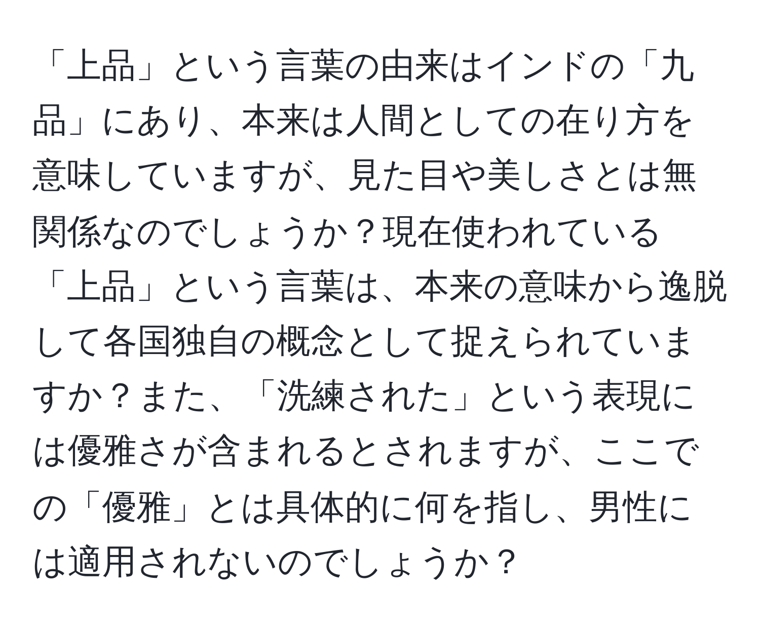 「上品」という言葉の由来はインドの「九品」にあり、本来は人間としての在り方を意味していますが、見た目や美しさとは無関係なのでしょうか？現在使われている「上品」という言葉は、本来の意味から逸脱して各国独自の概念として捉えられていますか？また、「洗練された」という表現には優雅さが含まれるとされますが、ここでの「優雅」とは具体的に何を指し、男性には適用されないのでしょうか？