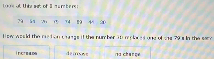 Look at this set of 8 numbers:
79 54 26 79 74 89 44 30
How would the median change if the number 30 replaced one of the 79's in the set?
increase decrease no change