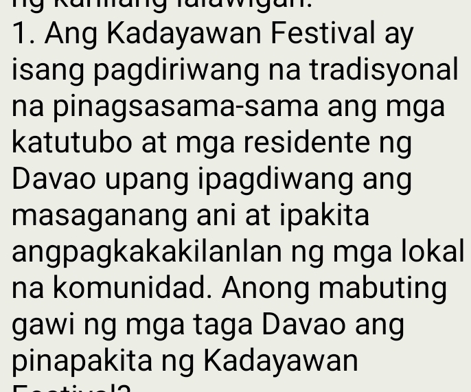 my 
1. Ang Kadayawan Festival ay 
isang pagdiriwang na tradisyonal 
na pinagsasama-sama ang mga 
katutubo at mga residente ng 
Davao upang ipagdiwang ang 
masaganang ani at ipakita 
angpagkakakilanlan ng mga lokal 
na komunidad. Anong mabuting 
gawi ng mga taga Davao ang 
pinapakita ng Kadayawan