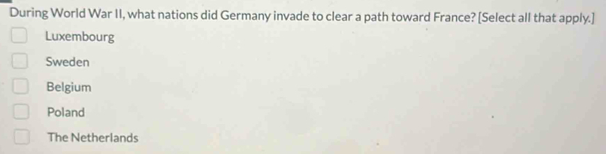 During World War II, what nations did Germany invade to clear a path toward France? [Select all that apply.]
Luxembourg
Sweden
Belgium
Poland
The Netherlands