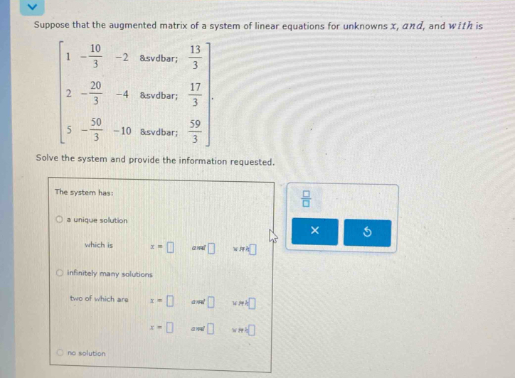 Suppose that the augmented matrix of a system of linear equations for unknowns x, αηα, and with is
&svdbar;
beginarrayl 1- 10/3 -2 2- 20/3 -4 5- 50/3 -15endarray. &svdbar; .beginarrayr  13/3   17/3   59/3 endarray
&svdbar;
Solve the system and provide the information requested.
The system has:
 □ /□  
a unique solution
×
which is x=□ and □ iwh□
infinitely many solutions
two of which are x=□ a)F □ x=k□
x=□ a)न □ ::□
no solution