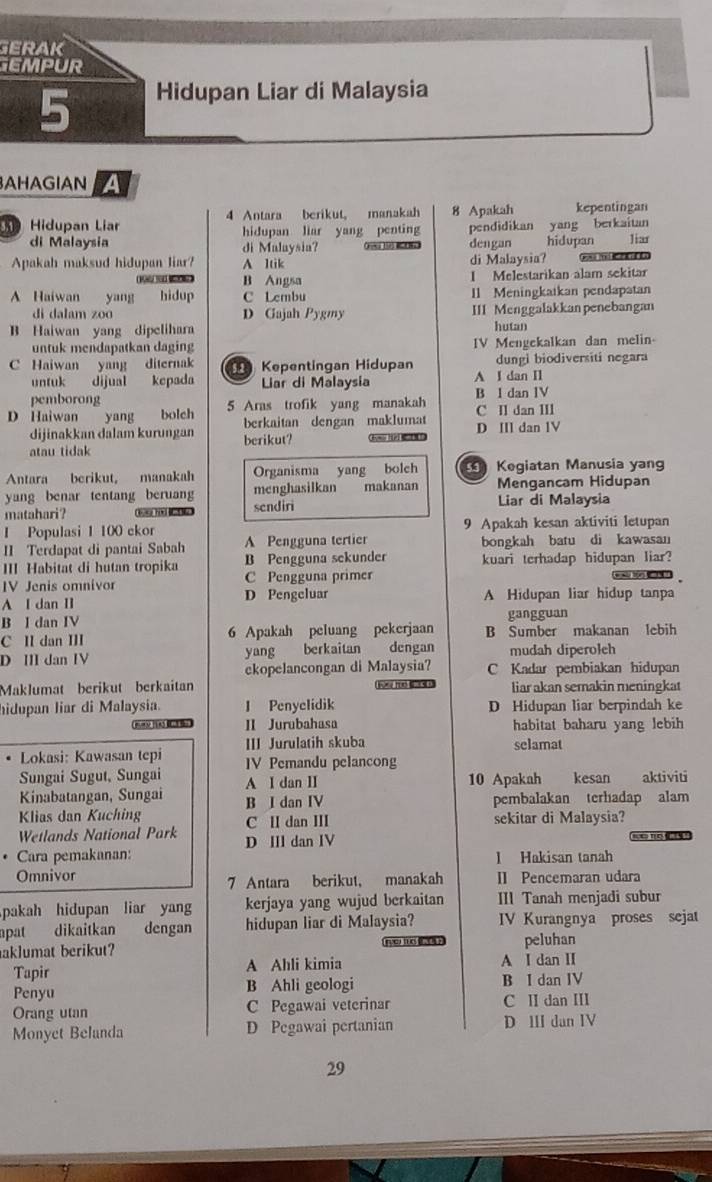 GERAK
EMPUR
5 Hidupan Liar di Malaysia
AHAGIAN a
Hidupan Lia 4 Antara berikut, manakah 8 Apakah kepentingan
di Malaysia hidupan liar yang penting pendidikan yang berkaitan Jiar
di Malaysia?   dengan hidupan
Apakah maksud hidupan liar? A 1tik di Malaysia?
B Angsa I Melestarikan alam sekitar
A Haiwan yang hidup C Lcmbu 11 Meningkatkan pendapatan
di dalam zoo D Gajah Pygmy III Menggalakkan penebangan
B Haiwan yang dipelihara hutan
untuk mendapatkan daging IV Mengekalkan dan melin
C Haiwan yang diternak  Kepentingan Hidupan dungi biodiversiti negara
untuk dijual kepada Liar di Malaysia A I dan II
pemborong
D Haiwan yang bolch 5 Aras trofik yang manakah B l dan IV C Il dan III
berkaitan dengan maklumat
dijinakkan dalam kurungan berikut? D III dan 1V
atau tidak
Antara berikut, manakah Organisma yang bolch   Kegiatan Manusia yang
yang benar tentang beruang menghasilkan makanan Mengancam Hidupan
matahari ? t ha s sendiri Liar di Malaysia
1 Populasi 1 100 ckor 9 Apakah kesan aktiviti letupan
II Terdapat di pantai Sabah A Pengguna tertier bongkah batu di kawasan
III Habitat di hutan tropika B Pengguna sekunder kuari terhadap hidupan liar?
IV Jenis omnivor C Pengguna primer wa too
A I dan II D Pengeluar A Hidupan liar hidup tanpa
B I dan IV gangguan
C II dan III 6 Apakah peluang pekerjaan B Sumber makanan lebih
D III dan IV yang berkaitan dengan mudah diperoleh
ekopelancongan di Malaysia? C Kadar pembiakan hidupan
Maklumat berikut berkaitan liar akan semakin meningkat
hidupan liar di Malaysia. I Penyclidik D Hidupan liar berpindah ke
whong II Jurubahasa habitat baharu yang lebih
Lokasi: Kawasan tepi III Jurulatih skuba
selamat
IV Pemandu pelancong
Sungai Sugut, Sungai A I dan II 10 Apakah kesan    aktiviti
Kinabatangan, Sungai
Klias dan Kuching B I dan IV pembalakan terhadap alam
C II dan III sekitar di Malaysia?
Wetlands National Park D III dan IV
. Cara pemakanan: l Hakisan tanah
Omnivor II Pencemaran udara
7 Antara berikut, manakah
pakah hidupan liar yang kerjaya yang wujud berkaitan III Tanah menjadi subur
apat dikaitkan dengan hidupan liar di Malaysia? IV Kurangnya proses sejat
aklumat berikut? veu the    ? peluhan
Tapir A Ahli kimia A I dan II
Penyu B Ahli geologi B I dan IV
Orang utan C Pegawai veterinar C II dan III
Monyet Belanda D Pegawai pertanian D ⅢII dan IV
29