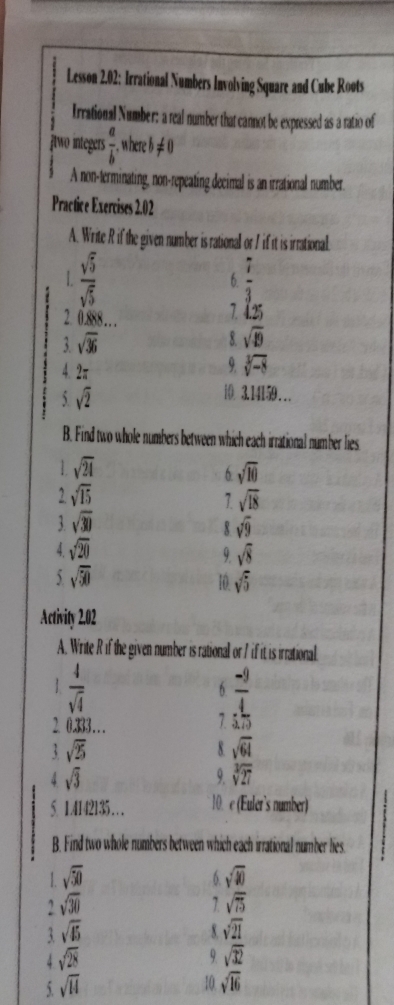 Lesson 2.02: Irrational Numbers Involving Square and Cube Roots 
Irrational Number: a real number that cannot be expressed as a ratio of 
Atwo integers  a/b . where b!= 0
A non-terminating, non-repeating decimal is an irrational number. 
Practice Exercises 2.02 
A. Write R if the given number is rational or I if it is irrational. 
L 
:  sqrt(5)/sqrt(5) 
6  7/3 
2 100 1 125
3 sqrt(36)
8. sqrt(49)
4. 2π
9. sqrt[3](-8)
5 sqrt(2)
i 3.14159… 
B. Find two whole numbers between which each irrational number lies
sqrt(24)
6 sqrt(10)
2 sqrt(15)
7 sqrt(18)
3 sqrt(30)
x sqrt(9)
A sqrt(20)
9 sqrt(8)
5 sqrt(50)
10 sqrt(5)
Activity 2.02 
A. Write R if the given number is rational or 7 if it is irrational 
1  4/sqrt(4) 
6  (-9)/4 
7 
2. 0.333….  2/3 
sqrt(25)
8 sqrt(64)
sqrt(3)
9 sqrt[3](27)
5. 1.4142135… 10. e (Euler’s number) 
B. Find two whole numbers between which each irrational number lies. 
1. sqrt(50) sqrt(40)
6. 
2 sqrt(30)
7 sqrt(75)
3 sqrt(45)
x sqrt(21)
4 sqrt(28)
9 sqrt(32)
5 sqrt(14)
10 sqrt(16)