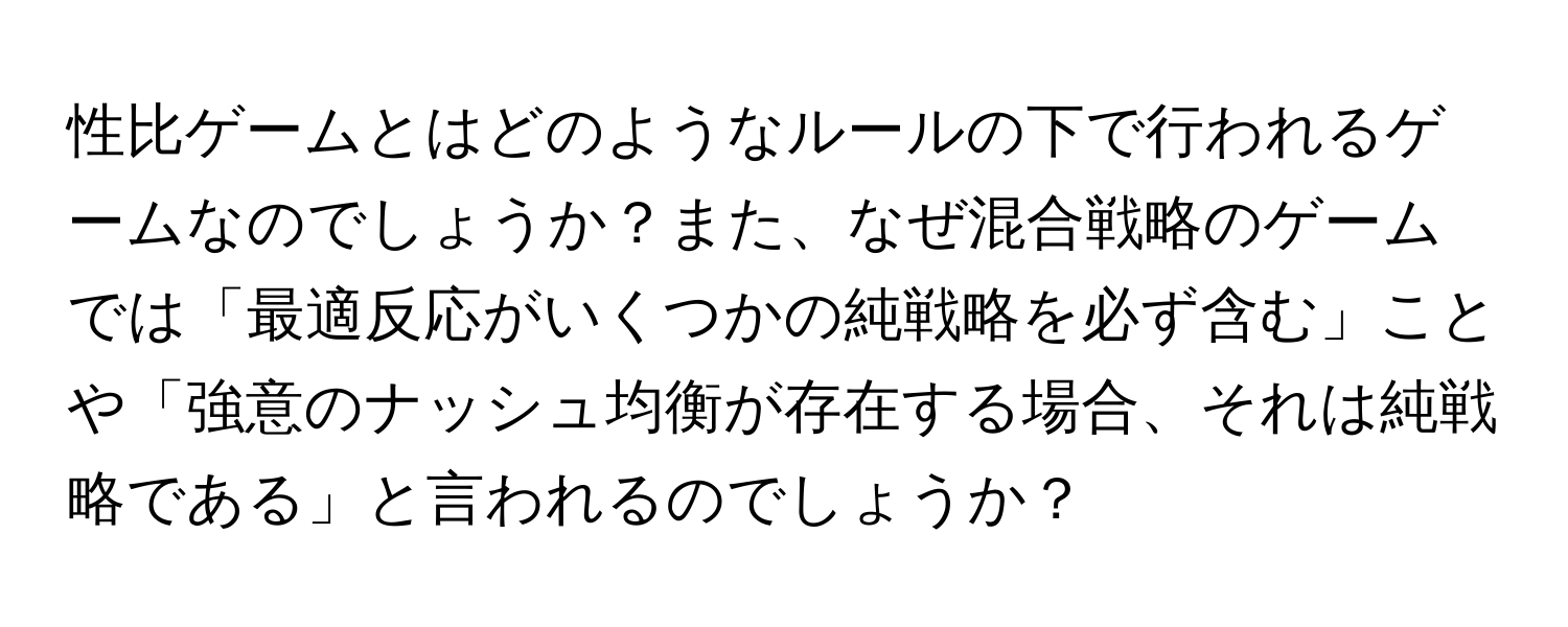 性比ゲームとはどのようなルールの下で行われるゲームなのでしょうか？また、なぜ混合戦略のゲームでは「最適反応がいくつかの純戦略を必ず含む」ことや「強意のナッシュ均衡が存在する場合、それは純戦略である」と言われるのでしょうか？