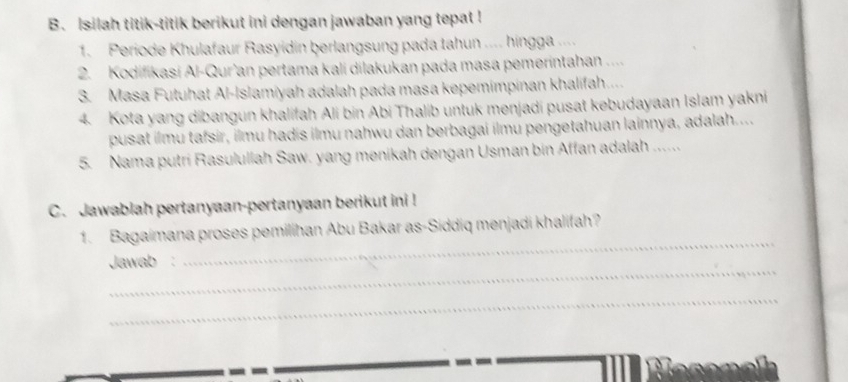 Isilah titik-titik berikut ini dengan jawaban yang tepat ! 
1. Periode Khulafaur Rasyidin berlangsung pada tahun .... hingga .... 
2. Kodifikasi Al-Qur'an pertama kali dilakukan pada masa pemerintahan .... 
3. Masa Futuhat Al-Islamiyah adalah pada masa kepemimpinan khalifah.... 
4. Kota yang dibangun khalifah Ali bin Abi Thalib untuk menjadi pusat kebudayaan Islam yakni 
pusat ilmu tafsir, ilmu hadis ilmu nahwu dan berbagai ilmu pengetahuan lainnya, adalah.... 
5. Nama putri Rasulullah Saw. yang menikah dengan Usman bin Affan adalah ...... 
C. Jawablah pertanyaan-pertanyaan berikut ini ! 
_ 
1. Bagaimana proses pemilihan Abu Bakar as-Siddiq menjadi khalifah? 
_ 
Jawab : 
_