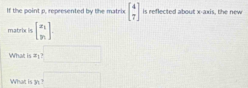 If the point p, represented by the matrix beginbmatrix 4 7endbmatrix is reflected about x-axis, the new 
matrix is beginbmatrix x_1 y_1endbmatrix. 
What is x_1 ?□
What is Y ? □