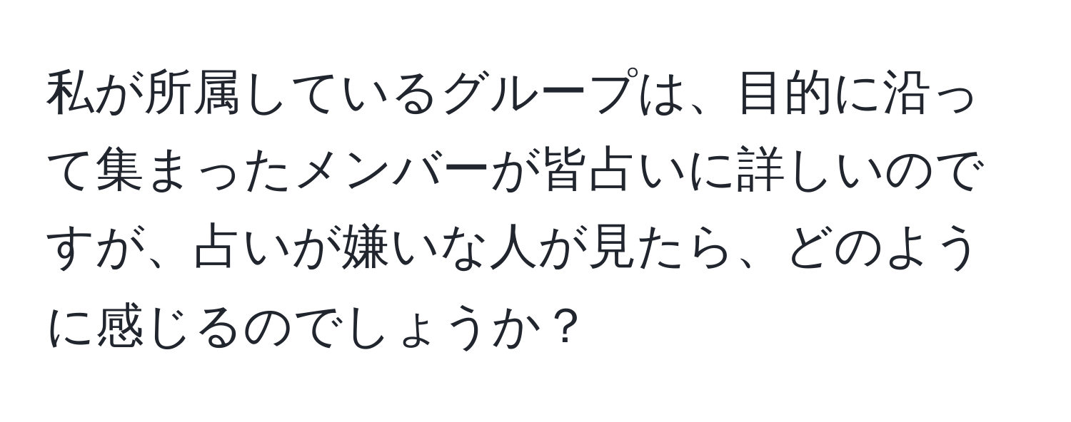 私が所属しているグループは、目的に沿って集まったメンバーが皆占いに詳しいのですが、占いが嫌いな人が見たら、どのように感じるのでしょうか？