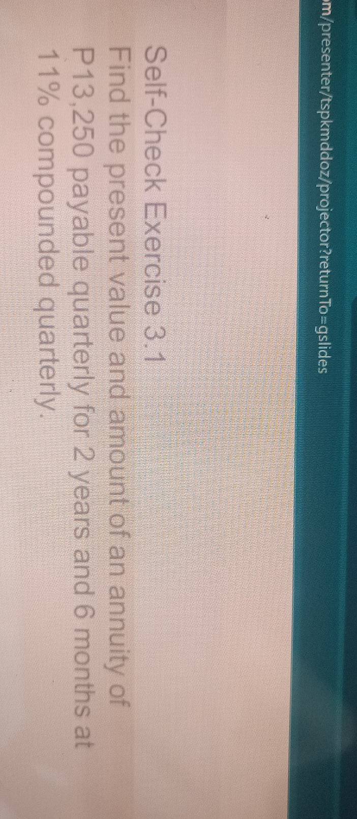 om/presenter/tspkmddoz/projector?returnTo=gslides 
Self-Check Exercise 3.1 
Find the present value and amount of an annuity of
P13,250 payable quarterly for 2 years and 6 months at
11% compounded quarterly.