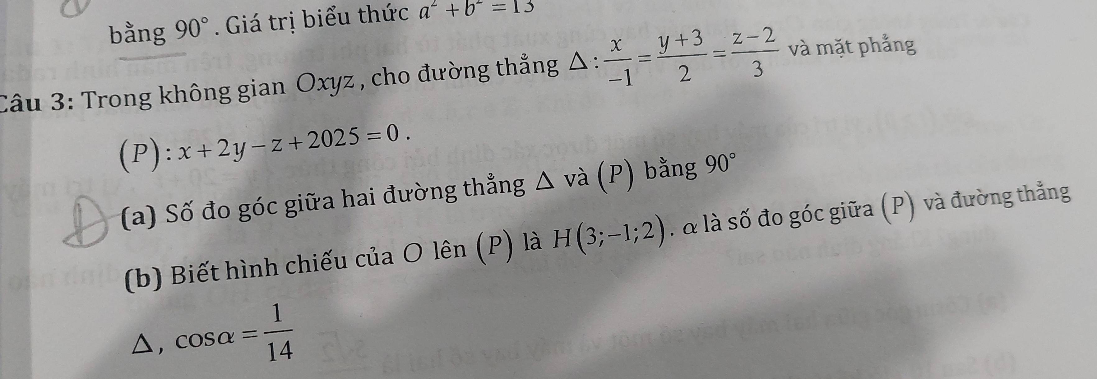 bằng 90°. Giá trị biểu thức a^2+b^2=13
Câu 3: Trong không gian Oxyz , cho đường thẳng Δ >^circ ·  x/-1 = (y+3)/2 = (z-2)/3  và mặt phẳng 
(P): x+2y-z+2025=0. 
(a) Số đo góc giữa hai đường thẳng △ vdot a (P) bằng 90°
(b) Biết hình chiếu của O lên (P) là H(3;-1;2). & là số đo góc giữa (P) và đường thẳng 
△, cos alpha = 1/14 